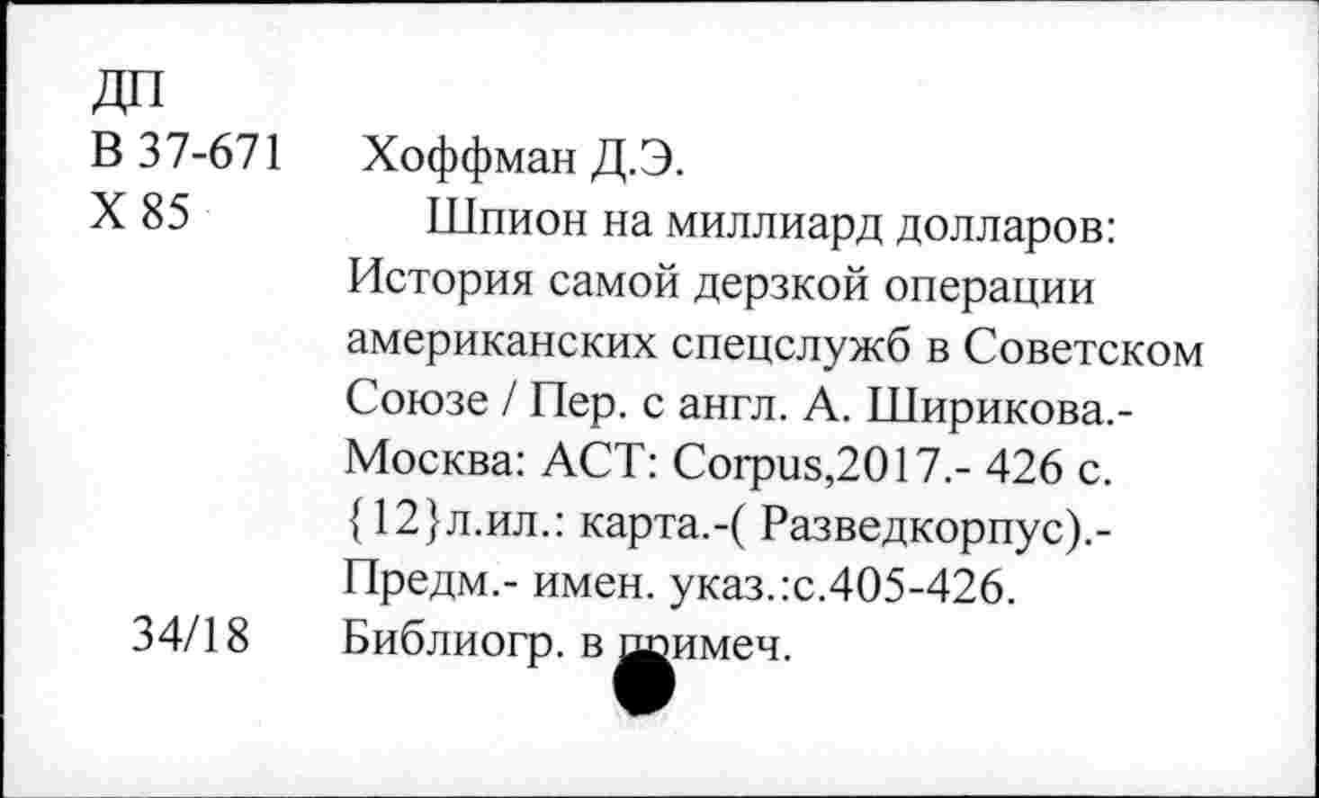 ﻿В 37-671	Хоффман Д.Э.
X 85	Шпион на миллиард долларов:
История самой дерзкой операции американских спецслужб в Советском Союзе / Пер. с англ. А. Ширикова.-Москва: ACT: Corpus,2017.- 426 с. {12}л.ил.: карта.-( Разведкорпус).-Предм.- имен. указ.:с.405-426.
34/18 Библиогр. в шэимеч.